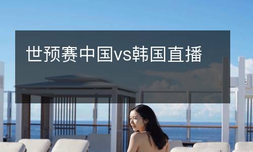 世預(yù)賽中國vs韓國直播